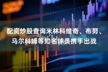 配资炒股查询米林科维奇、布努、马尔科姆等知名球员携手出战