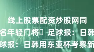线上股票配资炒股网同时召了两名年轻门将⚽足球报：日韩用东亚杯考察新人