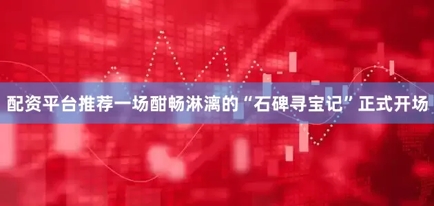 配资平台推荐一场酣畅淋漓的“石碑寻宝记”正式开场