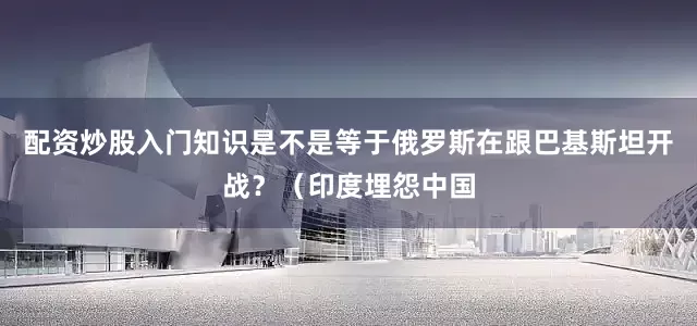 配资炒股入门知识是不是等于俄罗斯在跟巴基斯坦开战？（印度埋怨中国