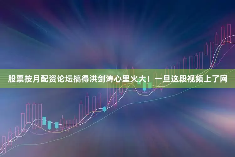 股票按月配资论坛搞得洪剑涛心里火大！一旦这段视频上了网