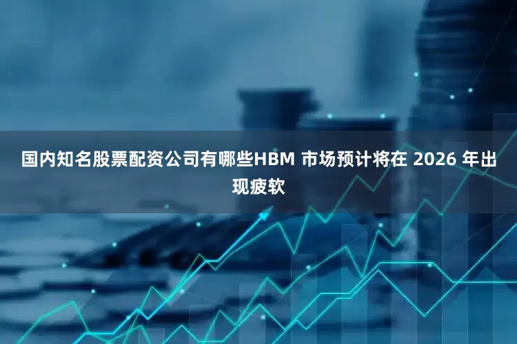 国内知名股票配资公司有哪些HBM 市场预计将在 2026 年出现疲软