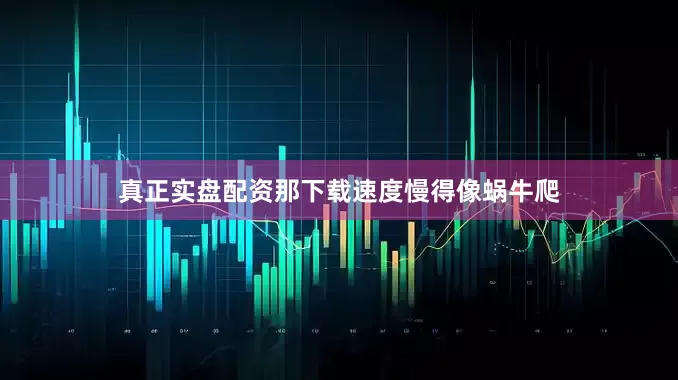 真正实盘配资那下载速度慢得像蜗牛爬