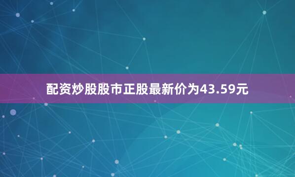 配资炒股股市正股最新价为43.59元