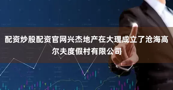 配资炒股配资官网兴杰地产在大理成立了沧海高尔夫度假村有限公司