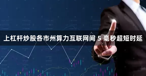 上杠杆炒股各市州算力互联网间 5 毫秒超短时延