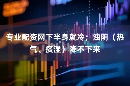 专业配资网下半身就冷；浊阴（热气、痰湿）降不下来